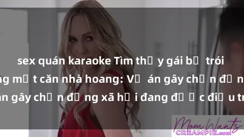 sex quán karaoke Tìm thấy gái bị trói và bị hiếp dâm trong một căn nhà hoang: Vụ án gây chấn động xã hội đang được điều tra vào.