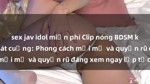 sex jav idol miễn phí Clip nóng BDSM khiến người xem phát cuồng: Phong cách mới mẻ và quyến rũ đáng xem ngay lập tức!