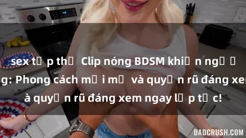 sex tập thể Clip nóng BDSM khiến người xem phát cuồng: Phong cách mới mẻ và quyến rũ đáng xem ngay lập tức!