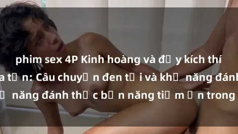 phim sex 4P Kinh hoàng và đầy kích thích với phim sex tra tấn: Câu chuyện đen tối và khả năng đánh thức bản năng tiềm ẩn trong con người