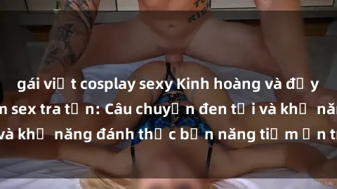 gái việt cosplay sexy Kinh hoàng và đầy kích thích với phim sex tra tấn: Câu chuyện đen tối và khả năng đánh thức bản năng tiềm ẩn trong con người