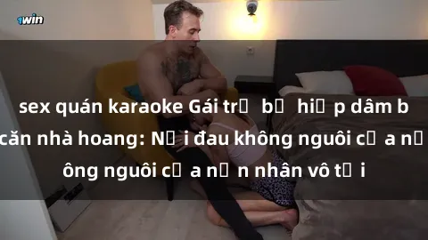 sex quán karaoke Gái trẻ bị hiếp dâm bạo lực trong căn nhà hoang: Nỗi đau không nguôi của nạn nhân vô tội