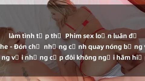 làm tình tập thể Phim sex loạn luân đầy kích thích không che - Đón chờ những cảnh quay nóng bỏng với những cặp đôi không ngại hãm hiếp gia đình trong lòng