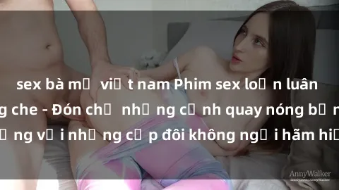 sex bà mẹ việt nam Phim sex loạn luân đầy kích thích không che - Đón chờ những cảnh quay nóng bỏng với những cặp đôi không ngại hãm hiếp gia đình trong lòng