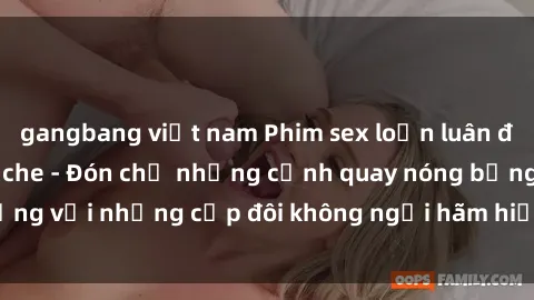 gangbang việt nam Phim sex loạn luân đầy kích thích không che - Đón chờ những cảnh quay nóng bỏng với những cặp đôi không ngại hãm hiếp gia đình trong lòng