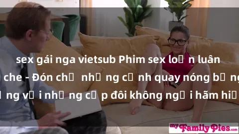 sex gái nga vietsub Phim sex loạn luân đầy kích thích không che - Đón chờ những cảnh quay nóng bỏng với những cặp đôi không ngại hãm hiếp gia đình trong lòng