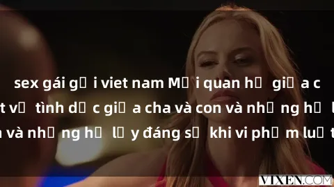 sex gái gọi viet nam Mối quan hệ giữa cha và con: Sự thật về tình dục giữa cha và con và những hệ lụy đáng sợ khi vi phạm luật pháp.