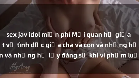 sex jav idol miễn phí Mối quan hệ giữa cha và con: Sự thật về tình dục giữa cha và con và những hệ lụy đáng sợ khi vi phạm luật pháp.