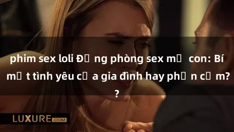 phim sex loli Động phòng sex mẹ con: Bí mật tình yêu của gia đình hay phản cảm?