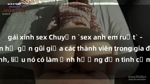 gái xinh sex Chuyện `sex anh em ruột` - Đề cập đến quan hệ gần gũi giữa các thành viên trong gia đình, liệu nó có làm ảnh hưởng đến tình cảm gia đình hay không?