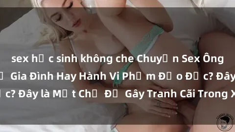 sex học sinh không che Chuyện Sex Ông Cháu: Mối Quan Hệ Gia Đình Hay Hành Vi Phạm Đạo Đức? Đây là Một Chủ Đề Gây Tranh Cãi Trong Xã Hội Hiện Nay.