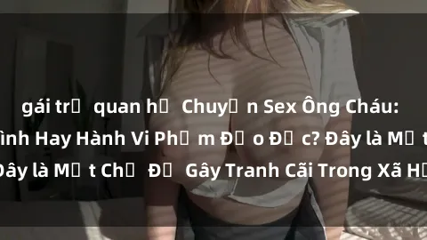 gái trẻ quan hệ Chuyện Sex Ông Cháu: Mối Quan Hệ Gia Đình Hay Hành Vi Phạm Đạo Đức? Đây là Một Chủ Đề Gây Tranh Cãi Trong Xã Hội Hiện Nay.