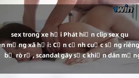 sex trong xe hơi Phát hiện clip sex quay lén hot nhất trên mạng xã hội: Cận cảnh cuộc sống riêng tư bị rò rỉ, scandal gây sốc khiến dân mạng không khỏi bàng hoàng