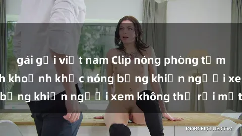gái gọi việt nam Clip nóng phòng tắm gây sốt: Cận cảnh khoảnh khắc nóng bỏng khiến người xem không thể rời mắt