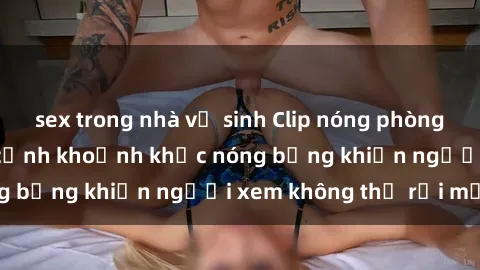 sex trong nhà vệ sinh Clip nóng phòng tắm gây sốt: Cận cảnh khoảnh khắc nóng bỏng khiến người xem không thể rời mắt