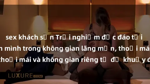 sex khách sạn Trải nghiệm độc đáo tại sex nhà nghỉ: ẩn mình trong không gian lãng mạn, thoải mái và không gian riêng tư để khuấy động tình ái.