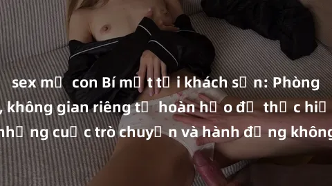 sex mẹ con Bí mật tại khách sạn: Phòng quay lén khép kín, không gian riêng tư hoàn hảo để thực hiện những cuộc trò chuyện và hành động không bị người khác phát hiện.