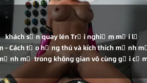 khách sạn quay lén Trải nghiệm mới lạ với sex phòng tắm - Cách tạo hứng thú và kích thích mạnh mẽ trong không gian vô cùng gợi cảm và lãng mạn
