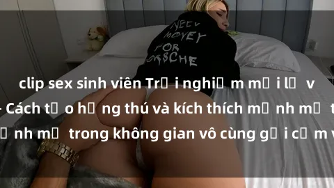 clip sex sinh viên Trải nghiệm mới lạ với sex phòng tắm - Cách tạo hứng thú và kích thích mạnh mẽ trong không gian vô cùng gợi cảm và lãng mạn