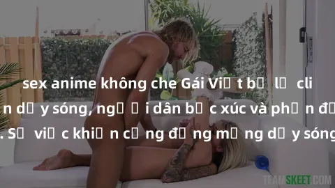 sex anime không che Gái Việt bị lộ clip sex khiến dư luận dậy sóng, người dân bức xúc và phản đối gay gắt. Sự việc khiến cộng đồng mạng dậy sóng và yêu cầu xử lý nghiêm ngặt.