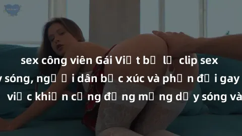 sex công viên Gái Việt bị lộ clip sex khiến dư luận dậy sóng, người dân bức xúc và phản đối gay gắt. Sự việc khiến cộng đồng mạng dậy sóng và yêu cầu xử lý nghiêm ngặt.