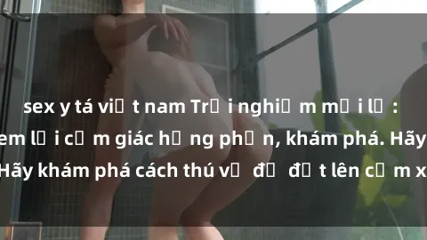 sex y tá việt nam Trải nghiệm mới lạ: Sex trong xe hơi đem lại cảm giác hưng phấn, khám phá. Hãy khám phá cách thú vị để đốt lên cảm xúc trong cuộc tình!