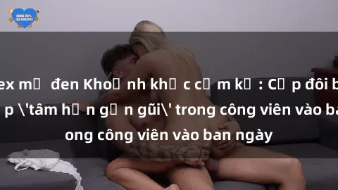 sex mỹ đen Khoảnh khắc cấm kỵ: Cặp đôi bị bắt gặp 'tâm hồn gần gũi' trong công viên vào ban ngày