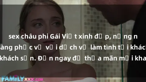 sex châu phi Gái Việt xinh đẹp, nồng nàn tình cảm, sẵn sàng phục vụ với dịch vụ làm tình tại khách sạn. Đến ngay để thỏa mãn mọi khao khát của bạn!