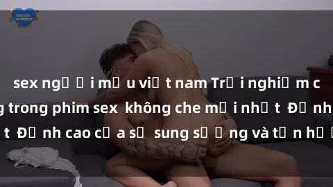 sex người mẫu việt nam Trải nghiệm cực kỳ nóng bỏng trong phim sex  không che mới nhất  Đỉnh cao của sự sung sướng và tận hưởng chân thật