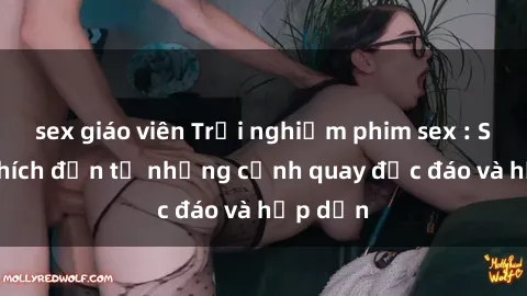 sex giáo viên Trải nghiệm phim sex : Sự kích thích đến từ những cảnh quay độc đáo và hấp dẫn