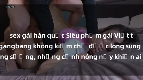 sex gái hàn quốc Siêu phẩm gái Việt tham gia trong buổi gangbang không kiềm chế được lòng sung sướng, những cảnh nóng nảy khiến ai cũng phải mãn nhãn