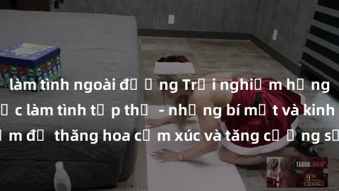 làm tình ngoài đường Trải nghiệm hứng khởi cùng với việc làm tình tập thể - những bí mật và kinh nghiệm để thăng hoa cảm xúc và tăng cường sự gắn kết trong mối quan hệ