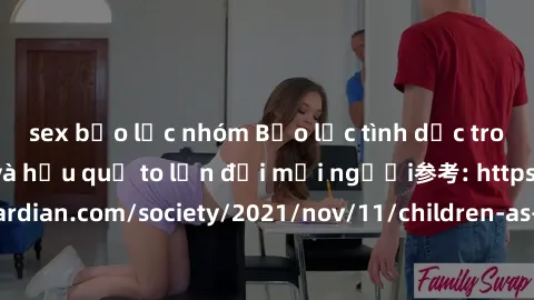 sex bạo lực nhóm Bạo lực tình dục trong nhóm: nguy cơ và hậu quả to lớn đối mọi người参考: https://www.theguardian.com/society/2021/nov/11/children-as-young-as-four-are-being-sexually-abused-by-groups-i