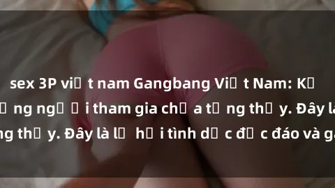 sex 3P việt nam Gangbang Việt Nam: Kỷ lục mới với số lượng người tham gia chưa từng thấy. Đây là lễ hội tình dục độc đáo và gây sốc.
