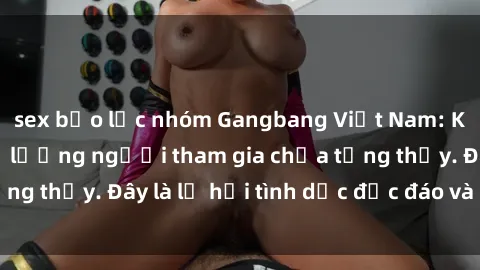 sex bạo lực nhóm Gangbang Việt Nam: Kỷ lục mới với số lượng người tham gia chưa từng thấy. Đây là lễ hội tình dục độc đáo và gây sốc.