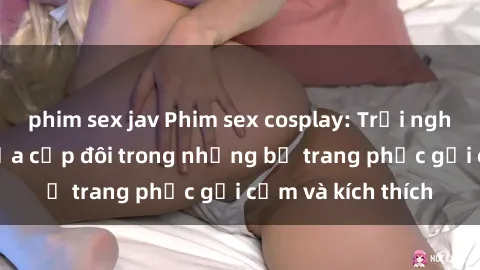 phim sex jav Phim sex cosplay: Trải nghiệm tuyệt vời của cặp đôi trong những bộ trang phục gợi cảm và kích thích