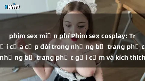 phim sex miễn phí Phim sex cosplay: Trải nghiệm tuyệt vời của cặp đôi trong những bộ trang phục gợi cảm và kích thích