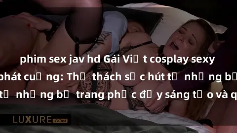 phim sex jav hd Gái Việt cosplay sexy khiến fan hâm mộ phát cuồng: Thử thách sức hút từ những bộ trang phục đầy sáng tạo và quyến rũ!