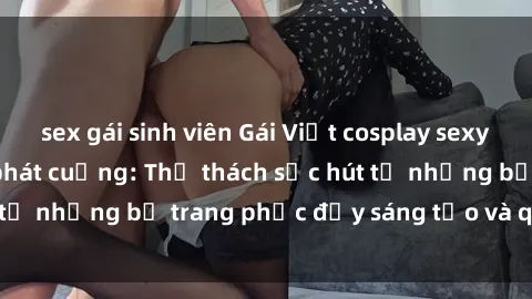 sex gái sinh viên Gái Việt cosplay sexy khiến fan hâm mộ phát cuồng: Thử thách sức hút từ những bộ trang phục đầy sáng tạo và quyến rũ!