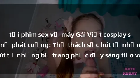 tải phim sex về máy Gái Việt cosplay sexy khiến fan hâm mộ phát cuồng: Thử thách sức hút từ những bộ trang phục đầy sáng tạo và quyến rũ!