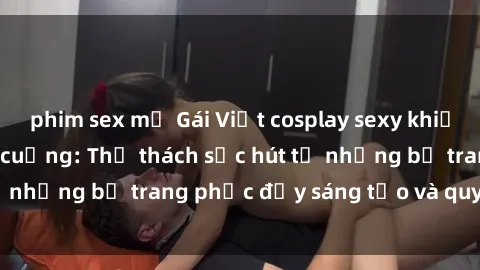 phim sex mỹ Gái Việt cosplay sexy khiến fan hâm mộ phát cuồng: Thử thách sức hút từ những bộ trang phục đầy sáng tạo và quyến rũ!