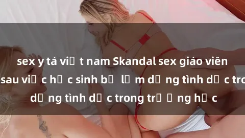 sex y tá việt nam Skandal sex giáo viên: Sự thật đằng sau việc học sinh bị lạm dụng tình dục trong trường học