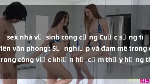 sex nhà vệ sinh công cộng Cuộc sống tình dục của nhân viên văn phòng: Sự nghiệp và đam mê trong công việc khiến họ cảm thấy hứng thú với tình dục?
