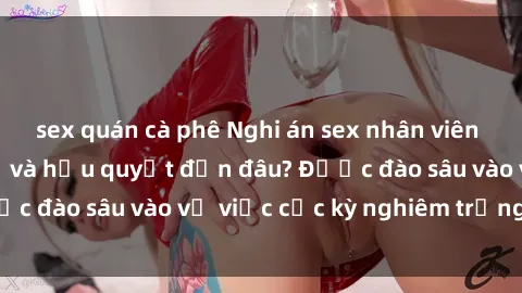 sex quán cà phê Nghi án sex nhân viên nhà hàng: Hậu quả và hậu quyết đến đâu? Được đào sâu vào vụ việc cực kỳ nghiêm trọng này.