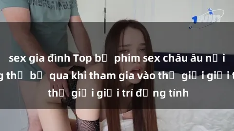 sex gia đình Top bộ phim sex châu âu nổi tiếng không thể bỏ qua khi tham gia vào thế giới giải trí đồng tính