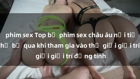phim sex Top bộ phim sex châu âu nổi tiếng không thể bỏ qua khi tham gia vào thế giới giải trí đồng tính
