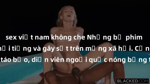 sex việt nam không che Những bộ phim sex ngoại quốc nổi tiếng và gây sốt trên mạng xã hội. Cảnh quay táo bạo, diễn viên ngoại quốc nóng bỏng trong các tác phẩm đỉnh cao.