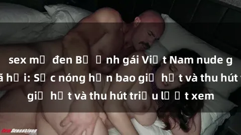sex mỹ đen Bộ ảnh gái Việt Nam nude gây sốt mạng xã hội: Sắc nóng hơn bao giờ hết và thu hút triệu lượt xem