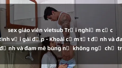 sex giáo viên vietsub Trải nghiệm cực kỳ thú vị khi làm tình với gái đẹp - Khoái cảm tột đỉnh và đam mê bùng nổ không ngờ chỉ trong một đêm!