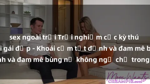 sex ngoài trời Trải nghiệm cực kỳ thú vị khi làm tình với gái đẹp - Khoái cảm tột đỉnh và đam mê bùng nổ không ngờ chỉ trong một đêm!